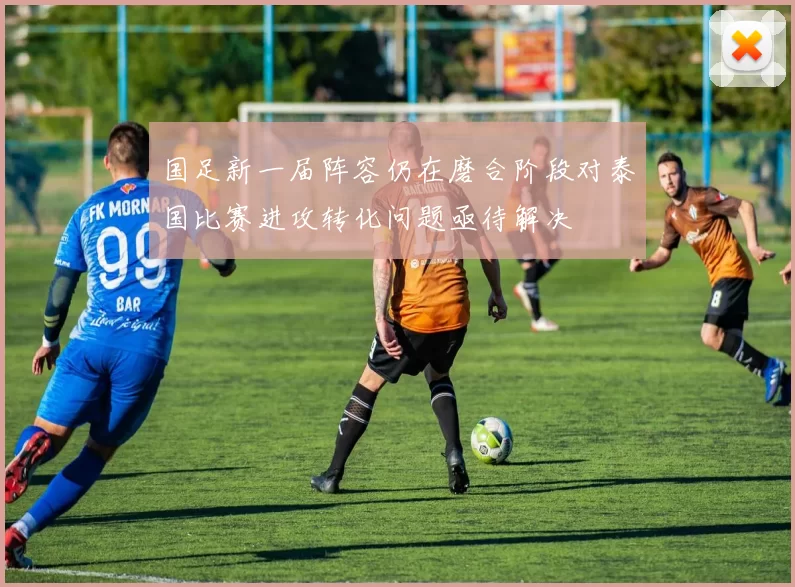 国足新一届阵容仍在磨合阶段对泰国比赛进攻转化问题亟待解决